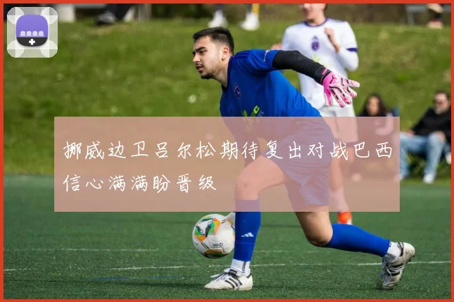 挪威边卫吕尔松期待复出对战巴西信心满满盼晋级