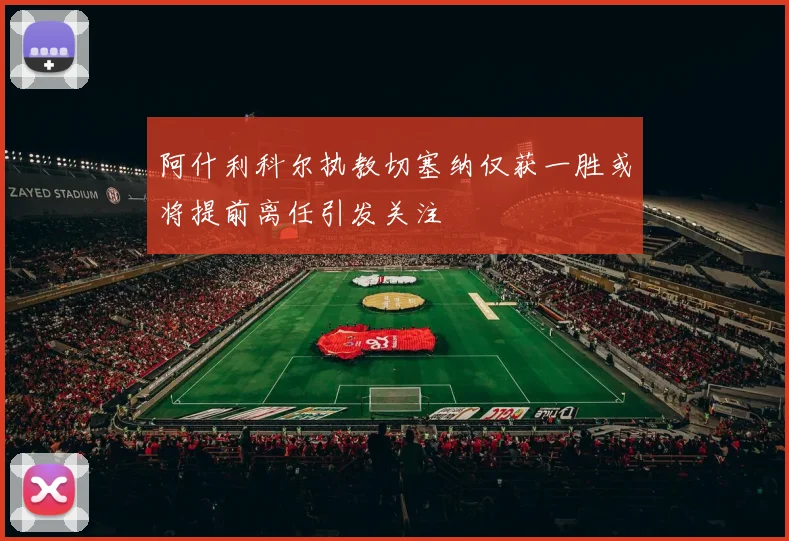 阿什利科尔执教切塞纳仅获一胜或将提前离任引发关注