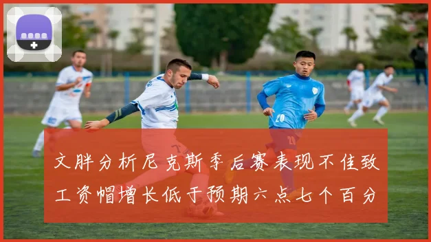 文胖分析尼克斯季后赛表现不佳致工资帽增长低于预期六点七个百分点