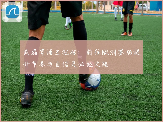 武磊寄语王钰栋：前往欧洲赛场提升节奏与自信是必经之路