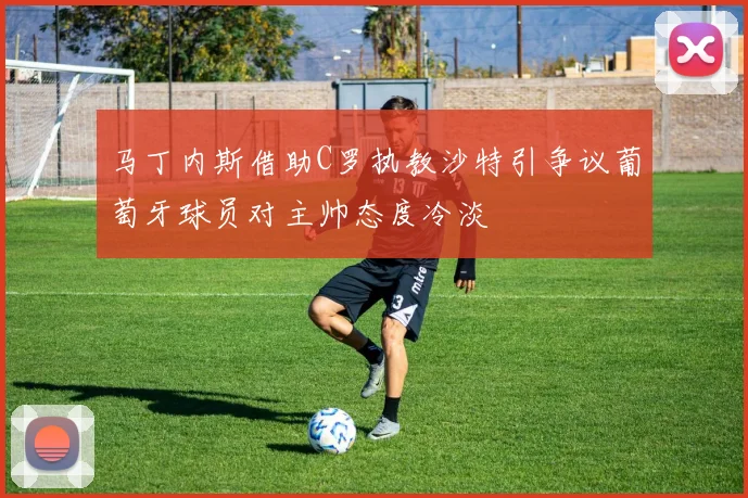马丁内斯借助C罗执教沙特引争议葡萄牙球员对主帅态度冷淡
