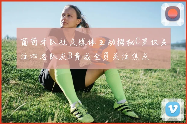 葡萄牙队社交媒体互动揭秘C罗仅关注四名队友B费成全员关注焦点