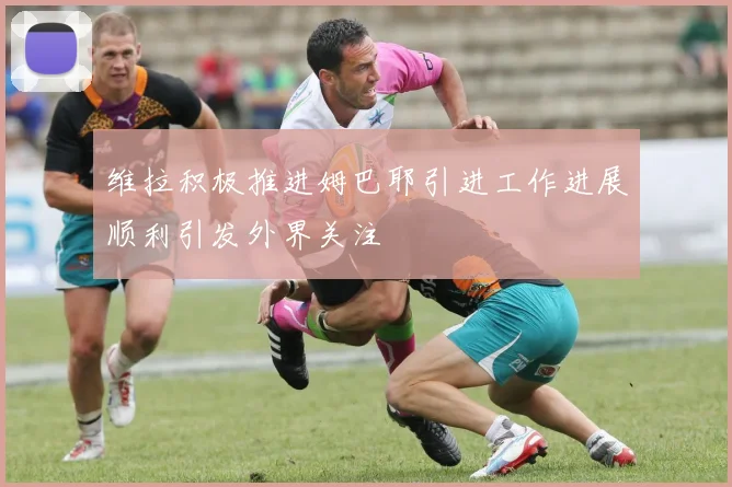 维拉积极推进姆巴耶引进工作进展顺利引发外界关注