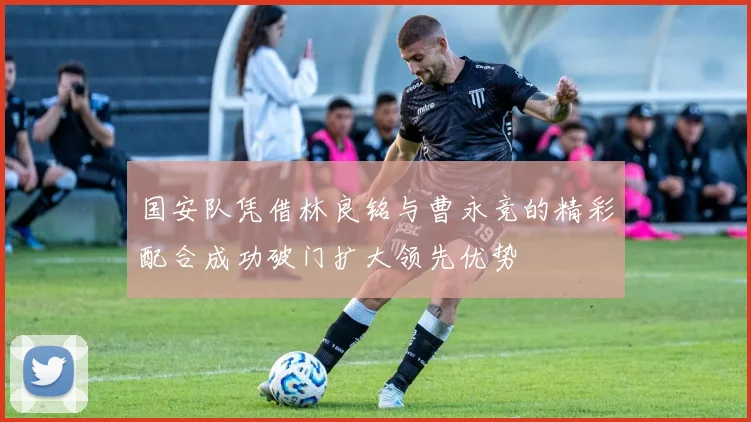 国安队凭借林良铭与曹永竞的精彩配合成功破门扩大领先优势
