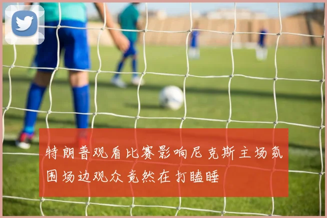 特朗普观看比赛影响尼克斯主场氛围场边观众竟然在打瞌睡
