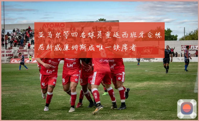 亚马尔等四名球员重返西班牙合练尼科威廉姆斯成唯一缺席者