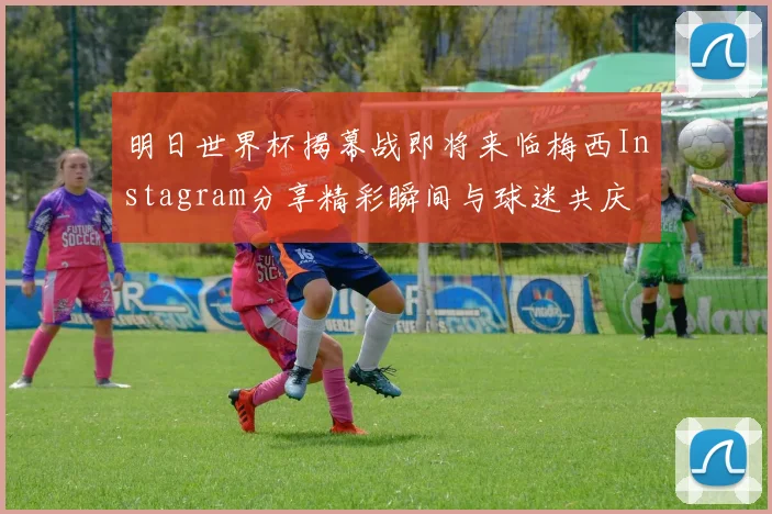 明日世界杯揭幕战即将来临梅西Instagram分享精彩瞬间与球迷共庆