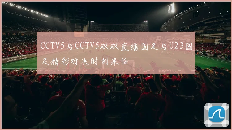 CCTV5与CCTV5双双直播国足与U23国足精彩对决时刻来临