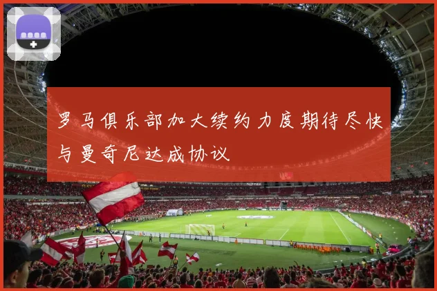 罗马俱乐部加大续约力度期待尽快与曼奇尼达成协议