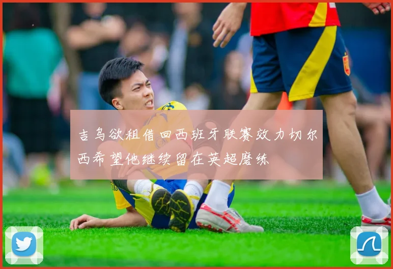 吉乌欲租借回西班牙联赛效力切尔西希望他继续留在英超磨练