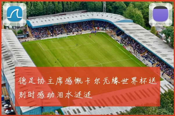 德足协主席感慨卡尔无缘世界杯送别时感动泪水涟涟