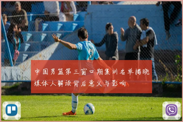 中国男篮第三窗口期集训名单揭晓媒体人解读背后意义与影响