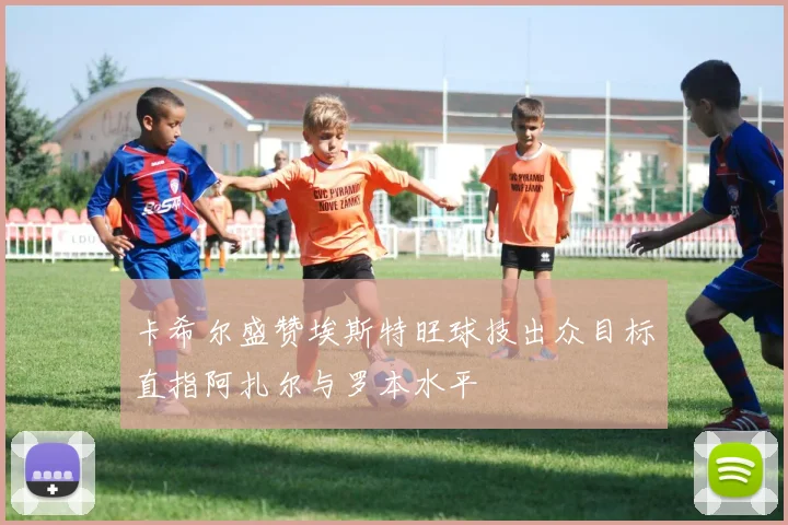 卡希尔盛赞埃斯特旺球技出众目标直指阿扎尔与罗本水平